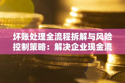 武汉坏账处理全流程拆解与风险控制策略：解决企业现金流顽疾的实战指南