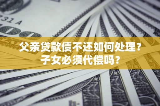 武汉父亲贷款债不还如何处理？子女必须代偿吗？